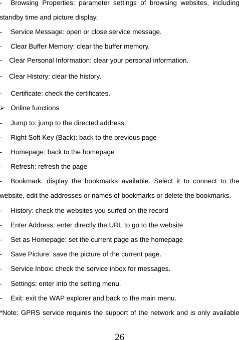  26-  Browsing Properties: parameter settings of browsing websites, including standby time and picture display. -  Service Message: open or close service message. -  Clear Buffer Memory: clear the buffer memory. 󳴐  Clear Personal Information: clear your personal information. 󳴐  Clear History: clear the history. -  Certificate: check the certificates. ¾ Online functions -  Jump to: jump to the directed address.   -  Right Soft Key (Back): back to the previous page -  Homepage: back to the homepage -  Refresh: refresh the page -  Bookmark: display the bookmarks available. Select it to connect to the website, edit the addresses or names of bookmarks or delete the bookmarks. -  History: check the websites you surfed on the record -  Enter Address: enter directly the URL to go to the website -  Set as Homepage: set the current page as the homepage -  Save Picture: save the picture of the current page. -  Service Inbox: check the service inbox for messages. -  Settings: enter into the setting menu. -  Exit: exit the WAP explorer and back to the main menu. *Note: GPRS service requires the support of the network and is only available 