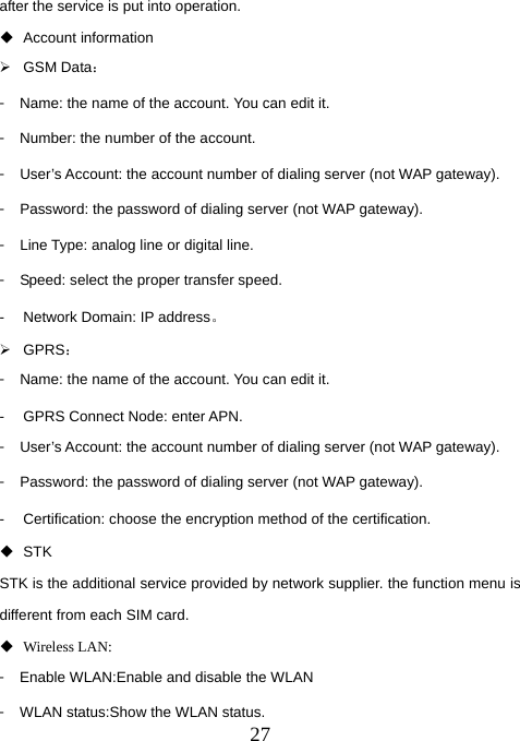  27after the service is put into operation.  Account information ¾ GSM Data： 󳴐  Name: the name of the account. You can edit it. 󳴐  Number: the number of the account. 󳴐  User’s Account: the account number of dialing server (not WAP gateway). 󳴐  Password: the password of dialing server (not WAP gateway). 󳴐  Line Type: analog line or digital line. 󳴐  Speed: select the proper transfer speed. -  Network Domain: IP address。 ¾ GPRS： 󳴐  Name: the name of the account. You can edit it. -  GPRS Connect Node: enter APN. 󳴐  User’s Account: the account number of dialing server (not WAP gateway). 󳴐  Password: the password of dialing server (not WAP gateway). -  Certification: choose the encryption method of the certification.  STK STK is the additional service provided by network supplier. the function menu is different from each SIM card.    Wireless LAN: 󳴐  Enable WLAN:Enable and disable the WLAN 󳴐  WLAN status:Show the WLAN status. 