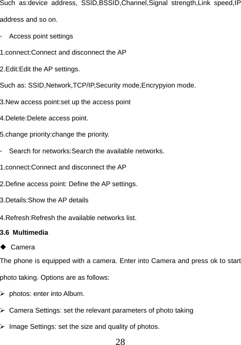  28Such as:device address, SSID,BSSID,Channel,Signal strength,Link speed,IP address and so on. 󳴐  Access point settings 1.connect:Connect and disconnect the AP 2.Edit:Edit the AP settings. Such as: SSID,Network,TCP/IP,Security mode,Encrypyion mode. 3.New access point:set up the access point 4.Delete:Delete access point. 5.change priority:change the priority. 󳴐  Search for networks:Search the available networks. 1.connect:Connect and disconnect the AP 2.Define access point: Define the AP settings. 3.Details:Show the AP details 4.Refresh:Refresh the available networks list. 3.6 Multimedia  Camera The phone is equipped with a camera. Enter into Camera and press ok to start photo taking. Options are as follows: ¾  photos: enter into Album. ¾  Camera Settings: set the relevant parameters of photo taking ¾  Image Settings: set the size and quality of photos. 