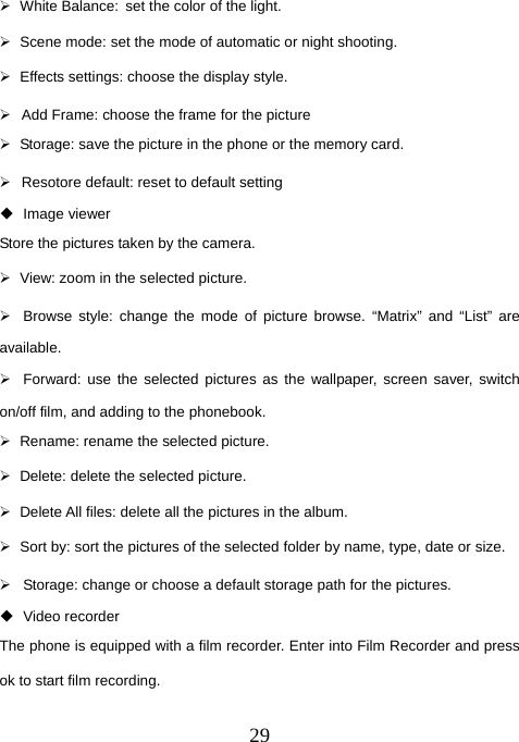  29¾ White Balance: set the color of the light.   ¾  Scene mode: set the mode of automatic or night shooting. ¾  Effects settings: choose the display style. ¾  Add Frame: choose the frame for the picture ¾  Storage: save the picture in the phone or the memory card. ¾  Resotore default: reset to default setting  Image viewer Store the pictures taken by the camera. ¾  View: zoom in the selected picture. ¾  Browse style: change the mode of picture browse. “Matrix” and “List” are available. ¾  Forward: use the selected pictures as the wallpaper, screen saver, switch on/off film, and adding to the phonebook.   ¾  Rename: rename the selected picture. ¾  Delete: delete the selected picture. ¾  Delete All files: delete all the pictures in the album. ¾  Sort by: sort the pictures of the selected folder by name, type, date or size. ¾  Storage: change or choose a default storage path for the pictures.  Video recorder The phone is equipped with a film recorder. Enter into Film Recorder and press ok to start film recording.   