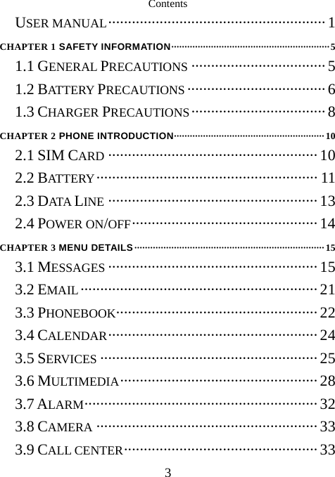  3Contents USER MANUAL·······················································1 CHAPTER 1 SAFETY INFORMATION····························································5 1.1 GENERAL PRECAUTIONS ··································5 1.2 BATT ERY PRECAUTIONS ···································6 1.3 CHARGER PRECAUTIONS··································8 CHAPTER 2 PHONE INTRODUCTION·························································10 2.1 SIM CARD ·····················································10 2.2 BATTERY ························································ 11 2.3 DATA  LINE ····················································· 13 2.4 POWER ON/OFF··············································· 14 CHAPTER 3 MENU DETAILS········································································15 3.1 MESSAGES ·····················································15 3.2 EMAIL ····························································21 3.3 PHONEBOOK··················································· 22 3.4 CALENDAR····················································· 24 3.5 SERVICES ·······················································25 3.6 MULTIMEDIA·················································· 28 3.7 ALARM··························································· 32 3.8 CAMERA ························································33 3.9 CALL CENTER················································· 33 