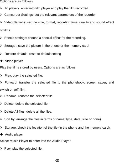  30Options are as follows： ¾ To player：enter into film player and play the film recorded ¾  Camcorder Settings: set the relevant parameters of the recorder ¾  Video Settings: set the size, format, recording time, quality and sound effect of films. ¾  Effects settings: choose a special effect for the recording. ¾  Storage : save the picture in the phone or the memory card. ¾  Restore default : reset to default setting  Video player Play the films stored by users. Options are as follows: ¾  Play: play the selected file. ¾  Forward: transfer the selected file to the phonebook, screen saver, and switch on /off film.   ¾  Rename: rename the selected file. ¾  Delete: delete the selected file. ¾  Delete All files: delete all the files. ¾  Sort by: arrange the files in terms of name, type, date, size or none). ¾  Storage: check the location of the file (in the phone and the memory card).  Audio player Select Music Player to enter into the Audio Player. ¾  Play: play the selected file. 