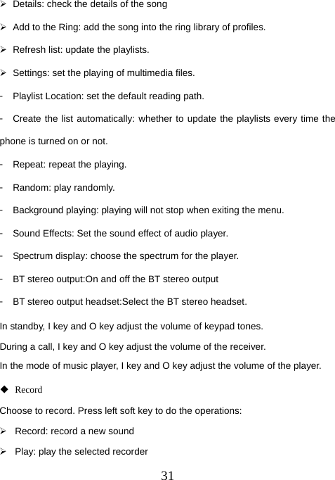  31¾  Details: check the details of the song ¾  Add to the Ring: add the song into the ring library of profiles. ¾  Refresh list: update the playlists. ¾  Settings: set the playing of multimedia files. 󳴐  Playlist Location: set the default reading path. 󳴐  Create the list automatically: whether to update the playlists every time the phone is turned on or not. 󳴐  Repeat: repeat the playing. 󳴐  Random: play randomly. 󳴐  Background playing: playing will not stop when exiting the menu. 󳴐  Sound Effects: Set the sound effect of audio player.   󳴐  Spectrum display: choose the spectrum for the player. 󳴐  BT stereo output:On and off the BT stereo output 󳴐  BT stereo output headset:Select the BT stereo headset. In standby, I key and O key adjust the volume of keypad tones. During a call, I key and O key adjust the volume of the receiver. In the mode of music player, I key and O key adjust the volume of the player.  Record Choose to record. Press left soft key to do the operations: ¾  Record: record a new sound ¾  Play: play the selected recorder 