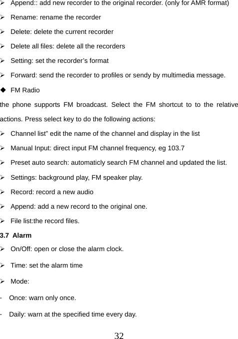  32¾  Append:: add new recorder to the original recorder. (only for AMR format) ¾  Rename: rename the recorder ¾  Delete: delete the current recorder ¾  Delete all files: delete all the recorders ¾  Setting: set the recorder’s format ¾  Forward: send the recorder to profiles or sendy by multimedia message.    FM Radio the phone supports FM broadcast. Select the FM shortcut to to the relative actions. Press select key to do the following actions: ¾  Channel list” edit the name of the channel and display in the list ¾  Manual Input: direct input FM channel frequency, eg 103.7 ¾  Preset auto search: automaticly search FM channel and updated the list.   ¾  Settings: background play, FM speaker play. ¾  Record: record a new audio ¾  Append: add a new record to the original one. ¾  File list:the record files. 3.7 Alarm ¾  On/Off: open or close the alarm clock. ¾  Time: set the alarm time ¾ Mode: 󳴐  Once: warn only once. 󳴐  Daily: warn at the specified time every day. 