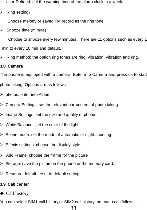  33󳴐  User-Defined: set the warning time of the alarm clock in a week. ¾ Ring setting： Choose melody or saved FM record as the ring tone ¾ Snooze time (minute) ：         Choose to snooze every few minutes. There are 11 options such as every 1 min to every 10 min and default. ¾  Ring method: the option ring tones are ring, vibration, vibration and ring.   3.8 Camera The phone is equipped with a camera. Enter into Camera and press ok to start photo taking. Options are as follows: ¾  photos: enter into Album. ¾  Camera Settings: set the relevant parameters of photo taking ¾  Image Settings: set the size and quality of photos. ¾ White Balance: set the color of the light.   ¾  Scene mode: set the mode of automatic or night shooting. ¾  Effects settings: choose the display style. ¾  Add Frame: choose the frame for the picture ¾  Storage: save the picture in the phone or the memory card. ¾  Resotore default: reset to default setting 3.9 Call center  Call history You can select SIM1 call history,or SIM2 call history,the manus as follows : 