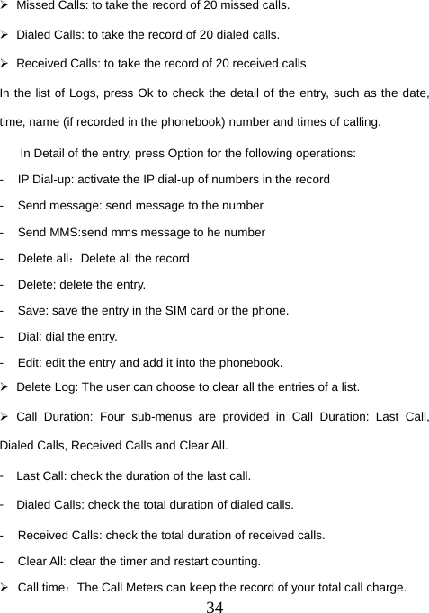  34¾  Missed Calls: to take the record of 20 missed calls. ¾  Dialed Calls: to take the record of 20 dialed calls. ¾  Received Calls: to take the record of 20 received calls. In the list of Logs, press Ok to check the detail of the entry, such as the date, time, name (if recorded in the phonebook) number and times of calling. In Detail of the entry, press Option for the following operations: -  IP Dial-up: activate the IP dial-up of numbers in the record -  Send message: send message to the number -  Send MMS:send mms message to he number - Delete all：Delete all the record -  Delete: delete the entry. -  Save: save the entry in the SIM card or the phone. -  Dial: dial the entry. -  Edit: edit the entry and add it into the phonebook. ¾  Delete Log: The user can choose to clear all the entries of a list. ¾ Call Duration: Four sub-menus are provided in Call Duration: Last Call, Dialed Calls, Received Calls and Clear All. 󳴐  Last Call: check the duration of the last call. 󳴐  Dialed Calls: check the total duration of dialed calls. -  Received Calls: check the total duration of received calls. -  Clear All: clear the timer and restart counting. ¾ Call time：The Call Meters can keep the record of your total call charge. 