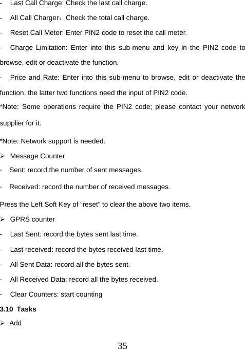  35-  Last Call Charge: Check the last call charge. -  All Call Charger：Check the total call charge. -  Reset Call Meter: Enter PIN2 code to reset the call meter. -  Charge Limitation: Enter into this sub-menu and key in the PIN2 code to browse, edit or deactivate the function. -  Price and Rate: Enter into this sub-menu to browse, edit or deactivate the function, the latter two functions need the input of PIN2 code. *Note: Some operations require the PIN2 code; please contact your network supplier for it. *Note: Network support is needed. ¾ Message Counter 󳴐  Sent: record the number of sent messages. 󳴐  Received: record the number of received messages. Press the Left Soft Key of “reset” to clear the above two items. ¾ GPRS counter -  Last Sent: record the bytes sent last time. -  Last received: record the bytes received last time. -  All Sent Data: record all the bytes sent. -  All Received Data: record all the bytes received. -  Clear Counters: start counting 3.10 Tasks ¾ Add 