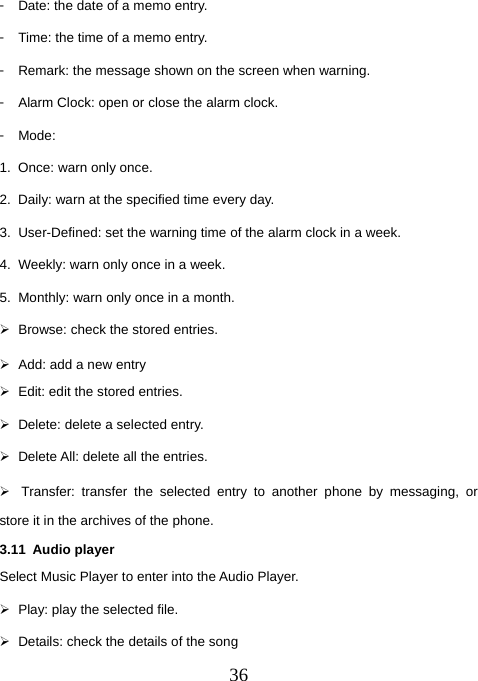  36󳴐  Date: the date of a memo entry. 󳴐  Time: the time of a memo entry. 󳴐  Remark: the message shown on the screen when warning.   󳴐  Alarm Clock: open or close the alarm clock. 󳴐  Mode: 1.  Once: warn only once. 2.  Daily: warn at the specified time every day. 3.  User-Defined: set the warning time of the alarm clock in a week. 4.  Weekly: warn only once in a week. 5.  Monthly: warn only once in a month. ¾  Browse: check the stored entries. ¾  Add: add a new entry ¾  Edit: edit the stored entries. ¾  Delete: delete a selected entry. ¾  Delete All: delete all the entries. ¾  Transfer: transfer the selected entry to another phone by messaging, or store it in the archives of the phone. 3.11 Audio player Select Music Player to enter into the Audio Player. ¾  Play: play the selected file. ¾  Details: check the details of the song 
