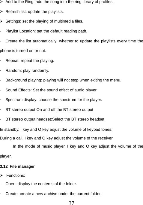  37¾  Add to the Ring: add the song into the ring library of profiles. ¾  Refresh list: update the playlists. ¾  Settings: set the playing of multimedia files. 󳴐  Playlist Location: set the default reading path. 󳴐  Create the list automatically: whether to update the playlists every time the phone is turned on or not. 󳴐  Repeat: repeat the playing. 󳴐  Random: play randomly. 󳴐  Background playing: playing will not stop when exiting the menu. 󳴐  Sound Effects: Set the sound effect of audio player.   󳴐  Spectrum display: choose the spectrum for the player. 󳴐  BT stereo output:On and off the BT stereo output 󳴐  BT stereo output headset:Select the BT stereo headset. In standby, I key and O key adjust the volume of keypad tones. During a call, I key and O key adjust the volume of the receiver. In the mode of music player, I key and O key adjust the volume of the player. 3.12 File manager ¾ Functions: 󳴐  Open: display the contents of the folder. 󳴐  Create: create a new archive under the current folder. 