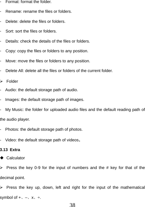  38󳴐  Format: format the folder. 󳴐  Rename: rename the files or folders. 󳴐  Delete: delete the files or folders. 󳴐  Sort: sort the files or folders. 󳴐  Details: check the details of the files or folders. 󳴐  Copy: copy the files or folders to any position. 󳴐  Move: move the files or folders to any position. 󳴐  Delete All: delete all the files or folders of the current folder. ¾ Folder -    Audio: the default storage path of audio. -    Images: the default storage path of images. -    My Music: the folder for uploaded audio files and the default reading path of the audio player.   -    Photos: the default storage path of photos. -    Video: the default storage path of videos. 3.13 Extra  Calculator ¾  Press the key 0-9 for the input of numbers and the # key for that of the decimal point. ¾  Press the key up, down, left and right for the input of the mathematical symbol of +、–、x、÷. 