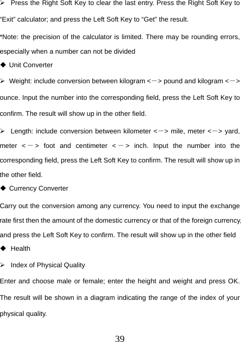  39¾  Press the Right Soft Key to clear the last entry. Press the Right Soft Key to “Exit” calculator; and press the Left Soft Key to “Get” the result. *Note: the precision of the calculator is limited. There may be rounding errors, especially when a number can not be divided  Unit Converter ¾  Weight: include conversion between kilogram &lt;－&gt; pound and kilogram &lt;－&gt; ounce. Input the number into the corresponding field, press the Left Soft Key to confirm. The result will show up in the other field. ¾  Length: include conversion between kilometer &lt;－&gt; mile, meter &lt;－&gt; yard, meter &lt; －&gt; foot and centimeter &lt; －&gt; inch. Input the number into the corresponding field, press the Left Soft Key to confirm. The result will show up in the other field.  Currency Converter Carry out the conversion among any currency. You need to input the exchange rate first then the amount of the domestic currency or that of the foreign currency, and press the Left Soft Key to confirm. The result will show up in the other field  Health  ¾  Index of Physical Quality Enter and choose male or female; enter the height and weight and press OK. The result will be shown in a diagram indicating the range of the index of your physical quality. 