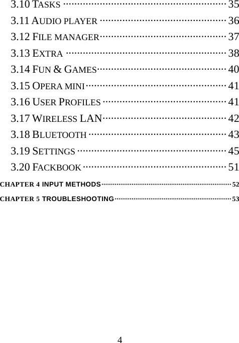  43.10 TASKS ·························································· 35 3.11 AUDIO PLAYER ············································· 36 3.12 FILE MANAGER············································· 37 3.13 EXTRA ·························································38 3.14 FUN &amp; GAMES·············································· 40 3.15 OPERA MINI··················································41 3.16 USER PROFILES ············································41 3.17 WIRELESS LAN············································42 3.18 BLUETOOTH ·················································43 3.19 SETTINGS ·····················································45 3.20 FACKBOOK··················································· 51 CHAPTER 4 INPUT METHODS·····································································52 CHAPTER 5 TROUBLESHOOTING······························································53         
