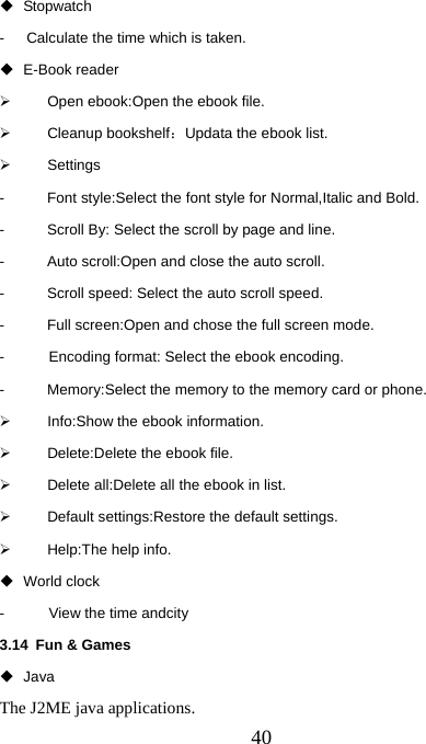  40 Stopwatch -      Calculate the time which is taken.  E-Book reader ¾  Open ebook:Open the ebook file. ¾ Cleanup bookshelf：Updata the ebook list. ¾ Settings -  Font style:Select the font style for Normal,Italic and Bold. -  Scroll By: Select the scroll by page and line. -  Auto scroll:Open and close the auto scroll. -  Scroll speed: Select the auto scroll speed. -  Full screen:Open and chose the full screen mode. -      Encoding format: Select the ebook encoding.  -  Memory:Select the memory to the memory card or phone. ¾  Info:Show the ebook information. ¾ Delete:Delete the ebook file. ¾  Delete all:Delete all the ebook in list. ¾  Default settings:Restore the default settings. ¾  Help:The help info.  World clock -      View the time andcity 3.14 Fun &amp; Games  Java The J2ME java applications.      