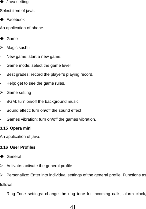  41 Java setting Select item of java.  Facebook An application of phone.  Game ¾ Magic sushi： -  New game: start a new game. -  Game mode: select the game level.   -  Best grades: record the player’s playing record.   -  Help: get to see the game rules. ¾ Game setting -  BGM: turn on/off the background music -  Sound effect: turn on/off the sound effect -  Games vibration: turn on/off the games vibration. 3.15 Opera mini An application of java. 3.16 User Profiles  General ¾  Activate: activate the general profile ¾  Personalize: Enter into individual settings of the general profile. Functions as follows:  -  Ring Tone settings: change the ring tone for incoming calls, alarm clock, 