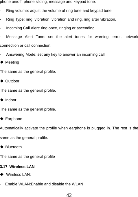  42phone on/off, phone sliding, message and keypad tone.   -  Ring volume: adjust the volume of ring tone and keypad tone.   -  Ring Type: ring, vibration, vibration and ring, ring after vibration. -  Incoming Call Alert: ring once, ringing or ascending. -  Message Alert Tone: set the alert tones for warning, error, network connection or call connection. -  Answering Mode: set any key to answer an incoming call  Meeting The same as the general profile.  Outdoor The same as the general profile.  Indoor The same as the general profile.  Earphone  Automatically activate the profile when earphone is plugged in. The rest is the same as the general profile.  Bluetooth The same as the general profile 3.17 Wireless LAN  Wireless LAN: 󳴐  Enable WLAN:Enable and disable the WLAN 