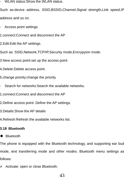  43󳴐  WLAN status:Show the WLAN status. Such as:device address, SSID,BSSID,Channel,Signal strength,Link speed,IP address and so on. 󳴐  Access point settings 1.connect:Connect and disconnect the AP 2.Edit:Edit the AP settings. Such as: SSID,Network,TCP/IP,Security mode,Encrypyion mode. 3.New access point:set up the access point 4.Delete:Delete access point. 5.change priority:change the priority. 󳴐  Search for networks:Search the available networks. 1.connect:Connect and disconnect the AP 2.Define access point: Define the AP settings. 3.Details:Show the AP details 4.Refresh:Refresh the available networks list. 3.18 Bluetooth  Bluetooth  The phone is equipped with the Bluetooth technology, and supporting ear bud mode, text transferring mode and other modes. Bluetooth menu settings as follows:  ¾  Activate: open or close Bluetooth.   