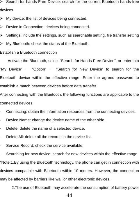  44¾  Search for hands-Free Device: search for the current Bluetooth hands-free devices.  ¾  My device: the list of devices being connected.   ¾  Device in Connection: devices being connected.   ¾  Settings: include the settings, such as searchable setting, file transfer setting ¾  My Bluetooth: check the status of the Bluetooth. Establish a Bluetooth connection         Activate the Bluetooth, select “Search for Hands-Free Device”, or enter into “My Device” － “Option” － “Search for New Device” to search for the Bluetooth device within the effective range. Enter the agreed password to establish a match between devices before data transfer. After connecting with the Bluetooth, the following functions are applicable to the connected devices.   -  Connecting: obtain the information resources from the connecting devices.   -  Device Name: change the device name of the other side.   -  Delete: delete the name of a selected device.   -  Delete All: delete all the records in the device list.   -  Service Record: check the service available.   -  Searching for new device: search for new devices within the effective range.   *Note:1.By using the Bluetooth technology, the phone can get in connection with devices compatible with Bluetooth within 10 meters. However, the connection may be affected by barriers like wall or other electronic devices.               2.The use of Bluetooth may accelerate the consumption of battery power 