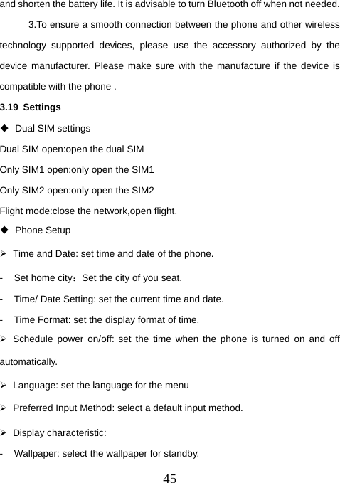  45and shorten the battery life. It is advisable to turn Bluetooth off when not needed.   3.To ensure a smooth connection between the phone and other wireless technology supported devices, please use the accessory authorized by the device manufacturer. Please make sure with the manufacture if the device is compatible with the phone . 3.19 Settings   Dual SIM settings Dual SIM open:open the dual SIM Only SIM1 open:only open the SIM1 Only SIM2 open:only open the SIM2 Flight mode:close the network,open flight.  Phone Setup ¾  Time and Date: set time and date of the phone. - Set home city：Set the city of you seat. -  Time/ Date Setting: set the current time and date. -  Time Format: set the display format of time. ¾  Schedule power on/off: set the time when the phone is turned on and off automatically. ¾  Language: set the language for the menu ¾  Preferred Input Method: select a default input method. ¾ Display characteristic: -  Wallpaper: select the wallpaper for standby. 