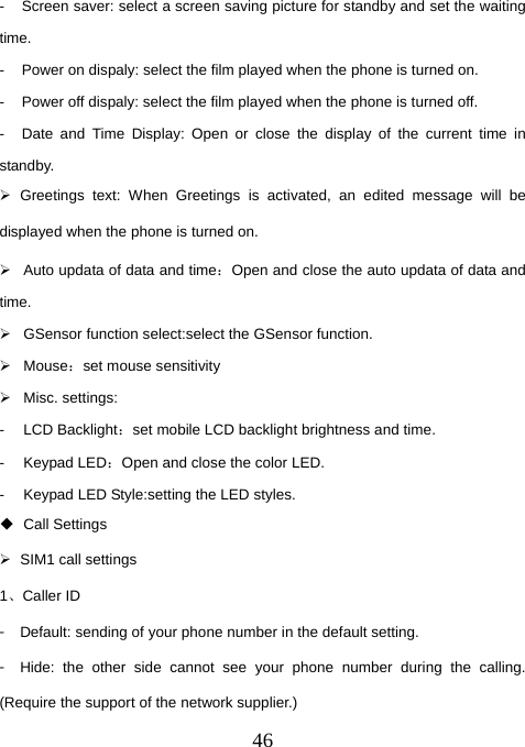  46-  Screen saver: select a screen saving picture for standby and set the waiting time. -  Power on dispaly: select the film played when the phone is turned on. -  Power off dispaly: select the film played when the phone is turned off. -  Date and Time Display: Open or close the display of the current time in standby. ¾ Greetings text: When Greetings is activated, an edited message will be displayed when the phone is turned on.   ¾  Auto updata of data and time：Open and close the auto updata of data and time.  ¾  GSensor function select:select the GSensor function. ¾ Mouse：set mouse sensitivity ¾ Misc. settings: - LCD Backlight：set mobile LCD backlight brightness and time. - Keypad LED：Open and close the color LED. -  Keypad LED Style:setting the LED styles.    Call Settings ¾  SIM1 call settings 1、Caller ID 󳴐  Default: sending of your phone number in the default setting. 󳴐  Hide: the other side cannot see your phone number during the calling. (Require the support of the network supplier.) 