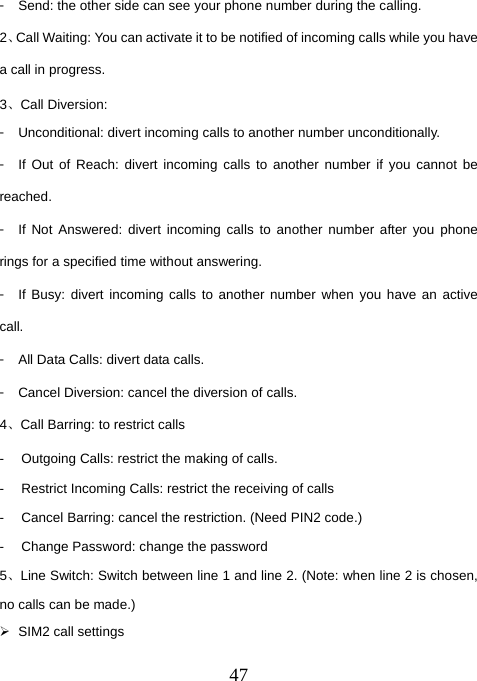  47󳴐  Send: the other side can see your phone number during the calling. 2、Call Waiting: You can activate it to be notified of incoming calls while you have a call in progress. 3、Call Diversion: 󳴐  Unconditional: divert incoming calls to another number unconditionally. 󳴐  If Out of Reach: divert incoming calls to another number if you cannot be reached. 󳴐  If Not Answered: divert incoming calls to another number after you phone rings for a specified time without answering. 󳴐  If Busy: divert incoming calls to another number when you have an active call. 󳴐  All Data Calls: divert data calls. 󳴐  Cancel Diversion: cancel the diversion of calls. 4、Call Barring: to restrict calls -  Outgoing Calls: restrict the making of calls. -  Restrict Incoming Calls: restrict the receiving of calls -  Cancel Barring: cancel the restriction. (Need PIN2 code.) -  Change Password: change the password 5、Line Switch: Switch between line 1 and line 2. (Note: when line 2 is chosen, no calls can be made.) ¾  SIM2 call settings 