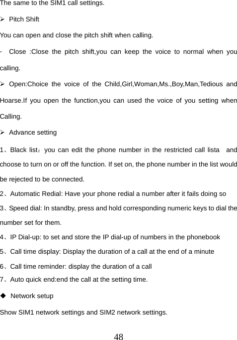  48The same to the SIM1 call settings. ¾ Pitch Shift You can open and close the pitch shift when calling. 󳴐  Close :Close the pitch shift,you can keep the voice to normal when you calling.                                                       ¾ Open:Choice the voice of the Child,Girl,Woman,Ms.,Boy,Man,Tedious and Hoarse.If you open the function,you can used the voice of you setting when Calling. ¾ Advance setting 1、Black list：you can edit the phone number in the restricted call lista  and choose to turn on or off the function. If set on, the phone number in the list would be rejected to be connected. 2、Automatic Redial: Have your phone redial a number after it fails doing so 3、Speed dial: In standby, press and hold corresponding numeric keys to dial the number set for them. 4、IP Dial-up: to set and store the IP dial-up of numbers in the phonebook 5、Call time display: Display the duration of a call at the end of a minute 6、Call time reminder: display the duration of a call 7、Auto quick end:end the call at the setting time.  Network setup Show SIM1 network settings and SIM2 network settings.   