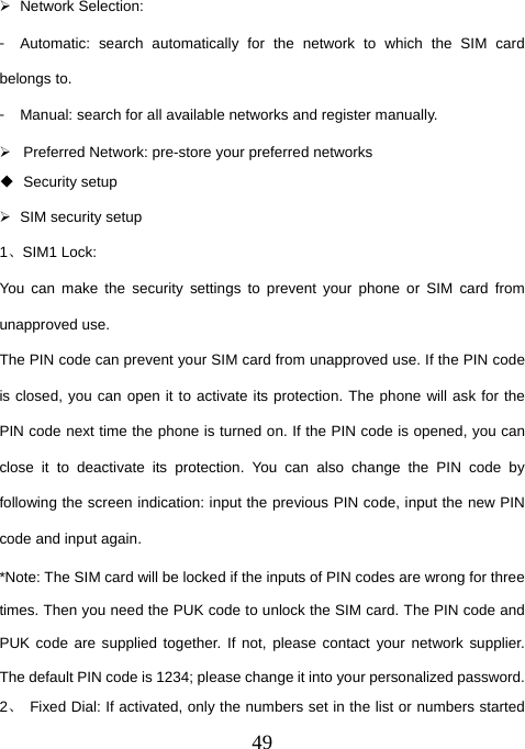  49¾ Network Selection: 󳴐  Automatic: search automatically for the network to which the SIM card belongs to. 󳴐  Manual: search for all available networks and register manually. ¾  Preferred Network: pre-store your preferred networks  Security setup ¾  SIM security setup 1、SIM1 Lock: You can make the security settings to prevent your phone or SIM card from unapproved use. The PIN code can prevent your SIM card from unapproved use. If the PIN code is closed, you can open it to activate its protection. The phone will ask for the PIN code next time the phone is turned on. If the PIN code is opened, you can close it to deactivate its protection. You can also change the PIN code by following the screen indication: input the previous PIN code, input the new PIN code and input again. *Note: The SIM card will be locked if the inputs of PIN codes are wrong for three times. Then you need the PUK code to unlock the SIM card. The PIN code and PUK code are supplied together. If not, please contact your network supplier. The default PIN code is 1234; please change it into your personalized password. 2、  Fixed Dial: If activated, only the numbers set in the list or numbers started 