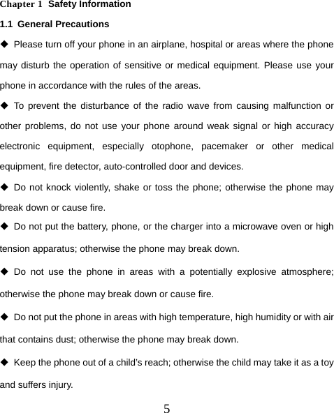  5   Chapter 1  Safety Information 1.1 General Precautions   Please turn off your phone in an airplane, hospital or areas where the phone may disturb the operation of sensitive or medical equipment. Please use your phone in accordance with the rules of the areas.  To prevent the disturbance of the radio wave from causing malfunction or other problems, do not use your phone around weak signal or high accuracy electronic equipment, especially otophone, pacemaker or other medical equipment, fire detector, auto-controlled door and devices.  Do not knock violently, shake or toss the phone; otherwise the phone may break down or cause fire.   Do not put the battery, phone, or the charger into a microwave oven or high tension apparatus; otherwise the phone may break down.  Do not use the phone in areas with a potentially explosive atmosphere; otherwise the phone may break down or cause fire.   Do not put the phone in areas with high temperature, high humidity or with air that contains dust; otherwise the phone may break down.   Keep the phone out of a child’s reach; otherwise the child may take it as a toy and suffers injury. 