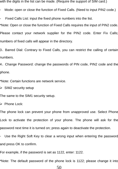  50with the digits in the list can be made. (Require the support of SIM card.) 󳴐  Mode: open or close the function of Fixed Calls. (Need to input PIN2 code.) -  Fixed Calls List: input the fixed phone numbers into the list. *Note: Open or close the function of Fixed Calls requires the input of PIN2 code. Please contact your network supplier for the PIN2 code. Enter Fix Calls; numbers of fixed calls will appear in the directory. 3、Barred Dial: Contrary to Fixed Calls, you can restrict the calling of certain numbers. 4、Change Password: change the passwords of PIN code, PIN2 code and the phone. *Note: Certain functions are network service. ¾ SIM2 security setup The same to the SIM1 security setup. ¾ Phone Lock:  The phone lock can prevent your phone from unapproved use. Select Phone Lock to activate the protection of your phone. The phone will ask for the password next time it is turned on; press again to deactivate the protection. 󳴐  Use the Right Soft Key to clear a wrong input when entering the password and press OK to confirm. For example, if the password is set as 1122, enter: 1122. *Note: The default password of the phone lock is 1122; please change it into 