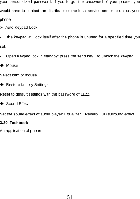  51your personalized password. If you forgot the password of your phone, you would have to contact the distributor or the local service center to unlock your phone ¾  Auto Keypad Lock:   -      the keypad will lock itself after the phone is unused for a specified time you set. -  Open Keypad lock in standby: press the send key    to unlock the keypad.    Mouse Select item of mouse.  Restore factory Settings  Reset to default settings with the password of 1122.  Sound Effect Set the sound effect of audio player: Equalizer、Reverb、3D surround effect 3.20 Fackbook An application of phone.       