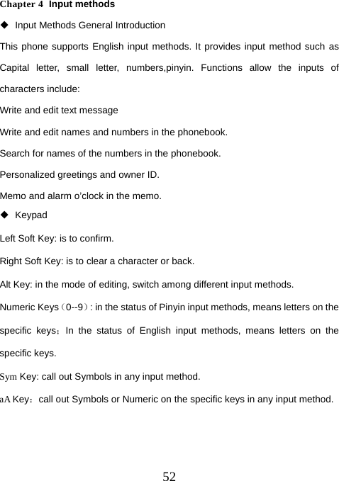  52Chapter 4  Input methods   Input Methods General Introduction This phone supports English input methods. It provides input method such as Capital letter, small letter, numbers,pinyin. Functions allow the inputs of characters include:   Write and edit text message Write and edit names and numbers in the phonebook.   Search for names of the numbers in the phonebook.   Personalized greetings and owner ID.   Memo and alarm o’clock in the memo.    Keypad Left Soft Key: is to confirm. Right Soft Key: is to clear a character or back. Alt Key: in the mode of editing, switch among different input methods. Numeric Keys（0--9）: in the status of Pinyin input methods, means letters on the specific keys；In the status of English input methods, means letters on the specific keys.   Sym Key: call out Symbols in any input method. aA Key：call out Symbols or Numeric on the specific keys in any input method.  