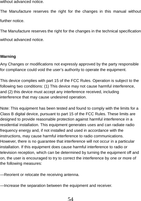  54without advanced notice. The Manufacture reserves the right for the changes in this manual without further notice. The Manufacture reserves the right for the changes in the technical specification without advanced notice.  Warning Any Changes or modifications not expressly approved by the party responsible for compliance could void the user’s authority to operate the equipment.      This device complies with part 15 of the FCC Rules. Operation is subject to the following two conditions: (1) This device may not cause harmful interference, and (2) this device must accept any interference received, including interference that may cause undesired operation.        Note: This equipment has been tested and found to comply with the limits for a Class B digital device, pursuant to part 15 of the FCC Rules. These limits are designed to provide reasonable protection against harmful interference in a residential installation. This equipment generates uses and can radiate radio frequency energy and, if not installed and used in accordance with the instructions, may cause harmful interference to radio communications. However, there is no guarantee that interference will not occur in a particular installation. If this equipment does cause harmful interference to radio or television reception, which can be determined by turning the equipment off and on, the user is encouraged to try to correct the interference by one or more of the following measures:    —Reorient or relocate the receiving antenna.      —Increase the separation between the equipment and receiver.      