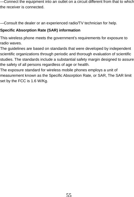  55—Connect the equipment into an outlet on a circuit different from that to which the receiver is connected.       —Consult the dealer or an experienced radio/TV technician for help.     Specific Absorption Rate (SAR) information This wireless phone meets the government’s requirements for exposure to radio waves. The guidelines are based on standards that were developed by independent scientific organizations through periodic and thorough evaluation of scientific studies. The standards include a substantial safety margin designed to assure the safety of all persons regardless of age or health. The exposure standard for wireless mobile phones employs a unit of measurement known as the Specific Absorption Rate, or SAR, The SAR limit set by the FCC is 1.6 W/Kg.      