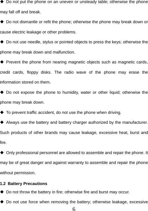  6  Do not put the phone on an uneven or unsteady table; otherwise the phone may fall off and break.   Do not dismantle or refit the phone; otherwise the phone may break down or cause electric leakage or other problems.   Do not use needle, stylus or pointed objects to press the keys; otherwise the phone may break down and malfunction.  Prevent the phone from nearing magnetic objects such as magnetic cards, credit cards, floppy disks. The radio wave of the phone may erase the information stored on them.  Do not expose the phone to humidity, water or other liquid; otherwise the phone may break down.   To prevent traffic accident, do not use the phone when driving.   Always use the battery and battery charger authorized by the manufacturer. Such products of other brands may cause leakage, excessive heat, burst and fire.   Only professional personnel are allowed to assemble and repair the phone. It may be of great danger and against warranty to assemble and repair the phone without permission.   1.2 Battery Precautions   Do not throw the battery in fire; otherwise fire and burst may occur.     Do not use force when removing the battery; otherwise leakage, excessive 