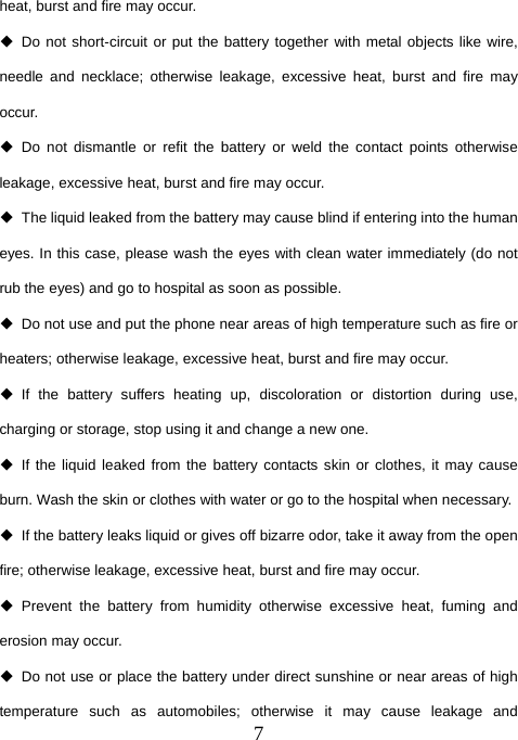  7heat, burst and fire may occur.  Do not short-circuit or put the battery together with metal objects like wire, needle and necklace; otherwise leakage, excessive heat, burst and fire may occur.  Do not dismantle or refit the battery or weld the contact points otherwise leakage, excessive heat, burst and fire may occur.   The liquid leaked from the battery may cause blind if entering into the human eyes. In this case, please wash the eyes with clean water immediately (do not rub the eyes) and go to hospital as soon as possible.   Do not use and put the phone near areas of high temperature such as fire or heaters; otherwise leakage, excessive heat, burst and fire may occur.  If the battery suffers heating up, discoloration or distortion during use, charging or storage, stop using it and change a new one.  If the liquid leaked from the battery contacts skin or clothes, it may cause burn. Wash the skin or clothes with water or go to the hospital when necessary.   If the battery leaks liquid or gives off bizarre odor, take it away from the open fire; otherwise leakage, excessive heat, burst and fire may occur.  Prevent the battery from humidity otherwise excessive heat, fuming and erosion may occur.   Do not use or place the battery under direct sunshine or near areas of high temperature such as automobiles; otherwise it may cause leakage and 