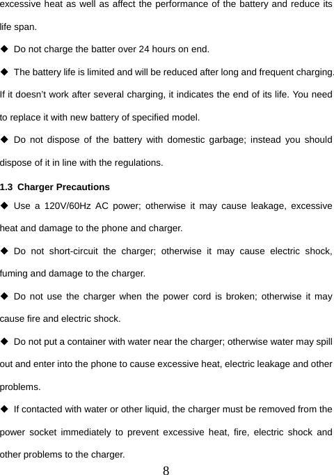  8excessive heat as well as affect the performance of the battery and reduce its life span.     Do not charge the batter over 24 hours on end.   The battery life is limited and will be reduced after long and frequent charging. If it doesn’t work after several charging, it indicates the end of its life. You need to replace it with new battery of specified model.  Do not dispose of the battery with domestic garbage; instead you should dispose of it in line with the regulations. 1.3 Charger Precautions  Use a 120V/60Hz AC power; otherwise it may cause leakage, excessive heat and damage to the phone and charger.  Do not short-circuit the charger; otherwise it may cause electric shock, fuming and damage to the charger.  Do not use the charger when the power cord is broken; otherwise it may cause fire and electric shock.   Do not put a container with water near the charger; otherwise water may spill out and enter into the phone to cause excessive heat, electric leakage and other problems.   If contacted with water or other liquid, the charger must be removed from the power socket immediately to prevent excessive heat, fire, electric shock and other problems to the charger. 