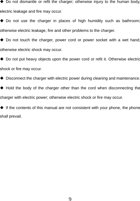  9 Do not dismantle or refit the charger; otherwise injury to the human body, electric leakage and fire may occur.  Do not use the charger in places of high humidity such as bathroom; otherwise electric leakage, fire and other problems to the charger.  Do not touch the charger, power cord or power socket with a wet hand; otherwise electric shock may occur.   Do not put heavy objects upon the power cord or refit it. Otherwise electric shock or fire may occur.   Disconnect the charger with electric power during cleaning and maintenance.  Hold the body of the charger other than the cord when disconnecting the charger with electric power; otherwise electric shock or fire may occur.   If the contents of this manual are not consistent with your phone, the phone shall prevail.         