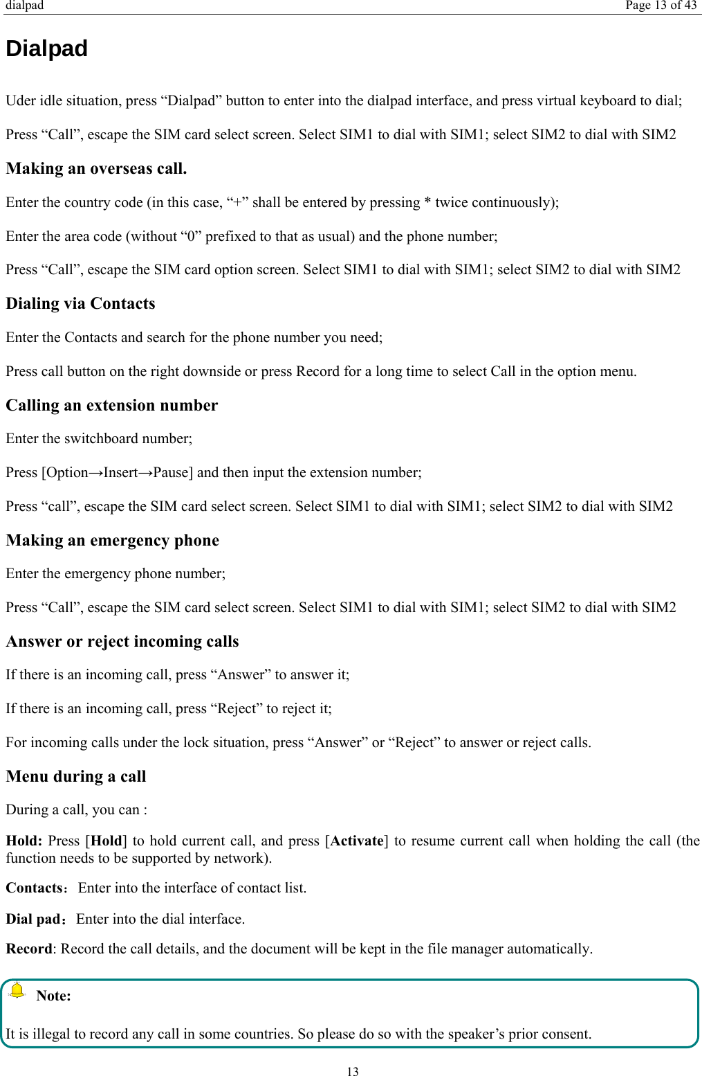 dialpad Page 13 of 43 13 Dialpad Uder idle situation, press “Dialpad” button to enter into the dialpad interface, and press virtual keyboard to dial;   Press “Call”, escape the SIM card select screen. Select SIM1 to dial with SIM1; select SIM2 to dial with SIM2 Making an overseas call. Enter the country code (in this case, “+” shall be entered by pressing * twice continuously); Enter the area code (without “0” prefixed to that as usual) and the phone number; Press “Call”, escape the SIM card option screen. Select SIM1 to dial with SIM1; select SIM2 to dial with SIM2 Dialing via Contacts Enter the Contacts and search for the phone number you need; Press call button on the right downside or press Record for a long time to select Call in the option menu. Calling an extension number Enter the switchboard number; Press [Option→Insert→Pause] and then input the extension number; Press “call”, escape the SIM card select screen. Select SIM1 to dial with SIM1; select SIM2 to dial with SIM2 Making an emergency phone Enter the emergency phone number; Press “Call”, escape the SIM card select screen. Select SIM1 to dial with SIM1; select SIM2 to dial with SIM2 Answer or reject incoming calls If there is an incoming call, press “Answer” to answer it; If there is an incoming call, press “Reject” to reject it; For incoming calls under the lock situation, press “Answer” or “Reject” to answer or reject calls. Menu during a call During a call, you can : Hold: Press [Hold] to hold current call, and press [Activate] to resume current call when holding the call (the function needs to be supported by network). Contacts：Enter into the interface of contact list. Dial pad：Enter into the dial interface.   Record: Record the call details, and the document will be kept in the file manager automatically.    Note: It is illegal to record any call in some countries. So please do so with the speaker’s prior consent. 