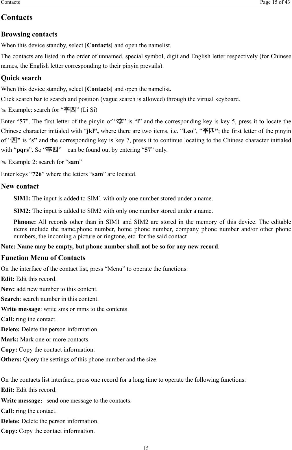 Contacts Page 15 of 43 15 Contacts Browsing contacts When this device standby, select [Contacts] and open the namelist. The contacts are listed in the order of unnamed, special symbol, digit and English letter respectively (for Chinese names, the English letter corresponding to their pinyin prevails). Quick search When this device standby, select [Contacts] and open the namelist.   Click search bar to search and position (vague search is allowed) through the virtual keyboard. # Example: search for “李四” (Li Si) Enter “57”. The first letter of the pinyin of “李” is “l” and the corresponding key is key 5, press it to locate the Chinese character initialed with “jkl”, where there are two items, i.e. “Leo”, “李四”; the first letter of the pinyin of “四” is “s” and the corresponding key is key 7, press it to continue locating to the Chinese character initialed with “pqrs”. So “李四”    can be found out by entering “57” only. # Example 2: search for “sam” Enter keys “726” where the letters “sam” are located. New contact  SIM1: The input is added to SIM1 with only one number stored under a name.  SIM2: The input is added to SIM2 with only one number stored under a name. Phnone:  All records other than in SIM1 and SIM2 are stored in the memory of this device. The editable items include the name,phone number, home phone number, company phone number and/or other phone numbers, the incoming a picture or ringtone, etc. for the said contact Note: Name may be empty, but phone number shall not be so for any new record. Function Menu of Contacts On the interface of the contact list, press “Menu” to operate the functions:   Edit: Edit this record. New: add new number to this content. Search: search number in this content. Write message: write sms or mms to the contents. Call: ring the contact. Delete: Delete the person information. Mark: Mark one or more contacts. Copy: Copy the contact information. Others: Query the settings of this phone number and the size.  On the contacts list interface, press one record for a long time to operate the following functions:   Edit: Edit this record. Write message：send one message to the contacts. Call: ring the contact. Delete: Delete the person information. Copy: Copy the contact information.   