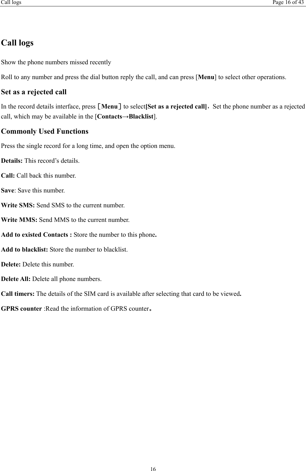 Call logs  Page 16 of 43 16  Call logs Show the phone numbers missed recently Roll to any number and press the dial button reply the call, and can press [Menu] to select other operations. Set as a rejected call In the record details interface, press［Menu］to select[Set as a rejected call]，Set the phone number as a rejected call, which may be available in the [Contacts→Blacklist]. Commonly Used Functions Press the single record for a long time, and open the option menu.   Details: This record’s details. Call: Call back this number. Save: Save this number. Write SMS: Send SMS to the current number. Write MMS: Send MMS to the current number. Add to existed Contacts : Store the number to this phone. Add to blacklist: Store the number to blacklist. Delete: Delete this number. Delete All: Delete all phone numbers. Call timers: The details of the SIM card is available after selecting that card to be viewed. GPRS counter :Read the information of GPRS counter。 