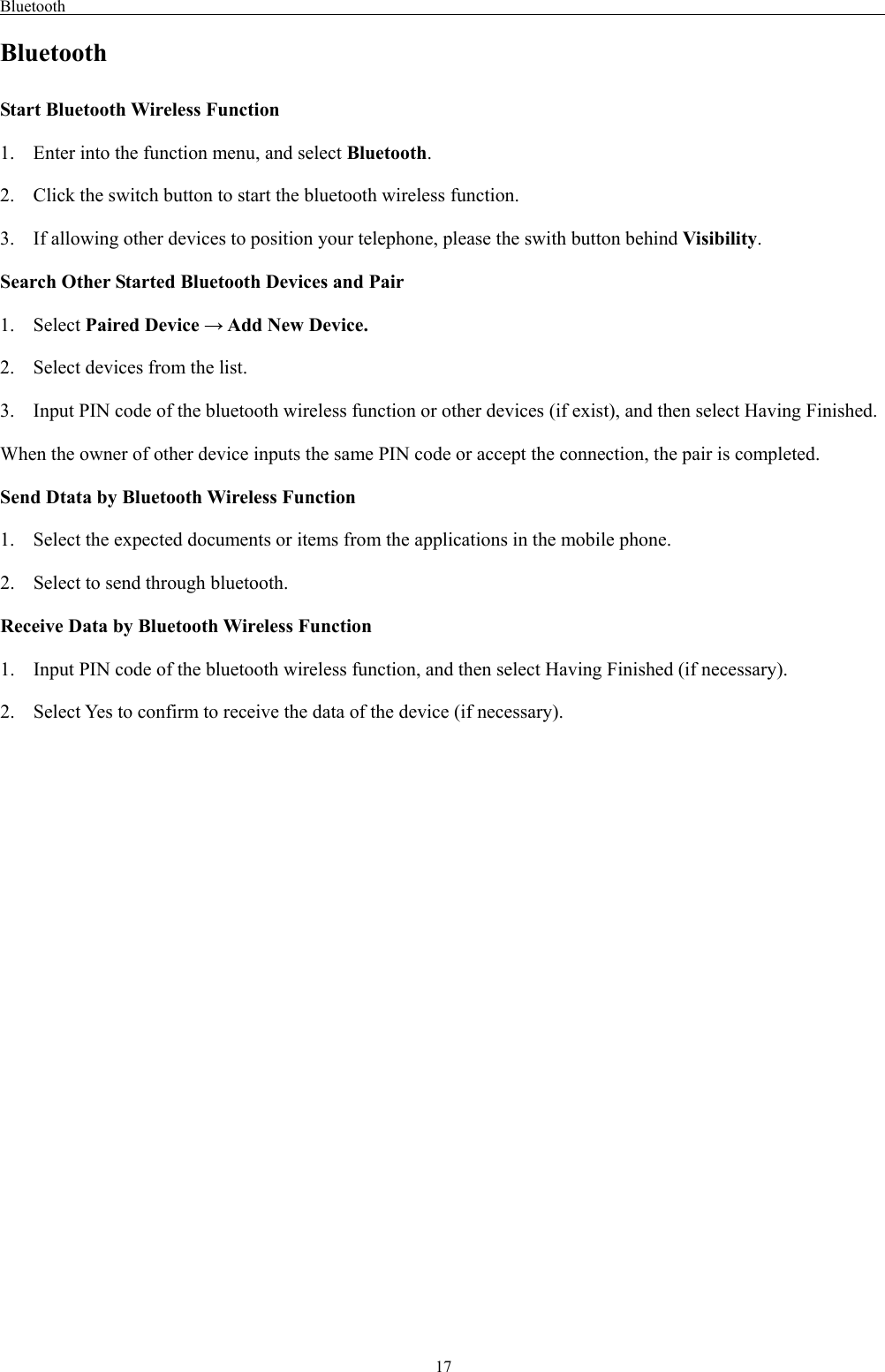 Bluetooth                                                                                                    17 Bluetooth Start Bluetooth Wireless Function 1. Enter into the function menu, and select Bluetooth. 2. Click the switch button to start the bluetooth wireless function. 3. If allowing other devices to position your telephone, please the swith button behind Visibility.  Search Other Started Bluetooth Devices and Pair 1. Select Paired Device → Add New Device. 2. Select devices from the list. 3. Input PIN code of the bluetooth wireless function or other devices (if exist), and then select Having Finished. When the owner of other device inputs the same PIN code or accept the connection, the pair is completed.   Send Dtata by Bluetooth Wireless Function 1. Select the expected documents or items from the applications in the mobile phone. 2. Select to send through bluetooth. Receive Data by Bluetooth Wireless Function   1. Input PIN code of the bluetooth wireless function, and then select Having Finished (if necessary). 2. Select Yes to confirm to receive the data of the device (if necessary). 