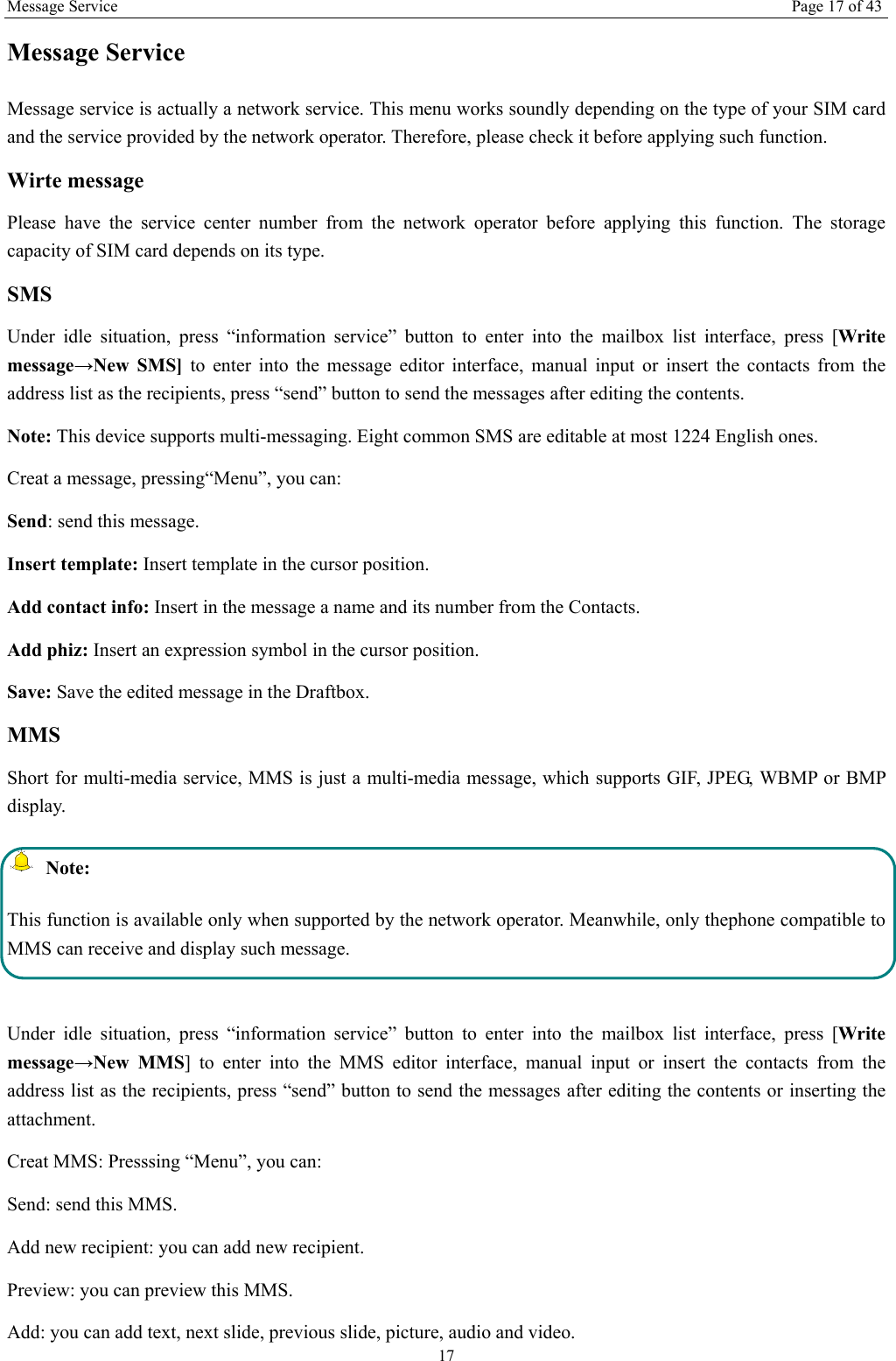 Message Service Page 17 of 43 17 Message Service     Message service is actually a network service. This menu works soundly depending on the type of your SIM card and the service provided by the network operator. Therefore, please check it before applying such function. Wirte message Please have the service center number from the network operator before applying this function. The storage capacity of SIM card depends on its type. SMS Under idle situation, press “information service” button to enter into the mailbox list interface, press [Write message→New SMS] to enter into the message editor interface, manual input or insert the contacts from the address list as the recipients, press “send” button to send the messages after editing the contents.   Note: This device supports multi-messaging. Eight common SMS are editable at most 1224 English ones. Creat a message, pressing“Menu”, you can: Send: send this message. Insert template: Insert template in the cursor position. Add contact info: Insert in the message a name and its number from the Contacts. Add phiz: Insert an expression symbol in the cursor position. Save: Save the edited message in the Draftbox.   MMS Short for multi-media service, MMS is just a multi-media message, which supports GIF, JPEG, WBMP or BMP display.  Note: This function is available only when supported by the network operator. Meanwhile, only thephone compatible to MMS can receive and display such message.  Under idle situation, press “information service” button to enter into the mailbox list interface, press [Write message→New MMS] to enter into the MMS editor interface, manual input or insert the contacts from the address list as the recipients, press “send” button to send the messages after editing the contents or inserting the attachment. Creat MMS: Presssing “Menu”, you can:   Send: send this MMS. Add new recipient: you can add new recipient. Preview: you can preview this MMS. Add: you can add text, next slide, previous slide, picture, audio and video. 