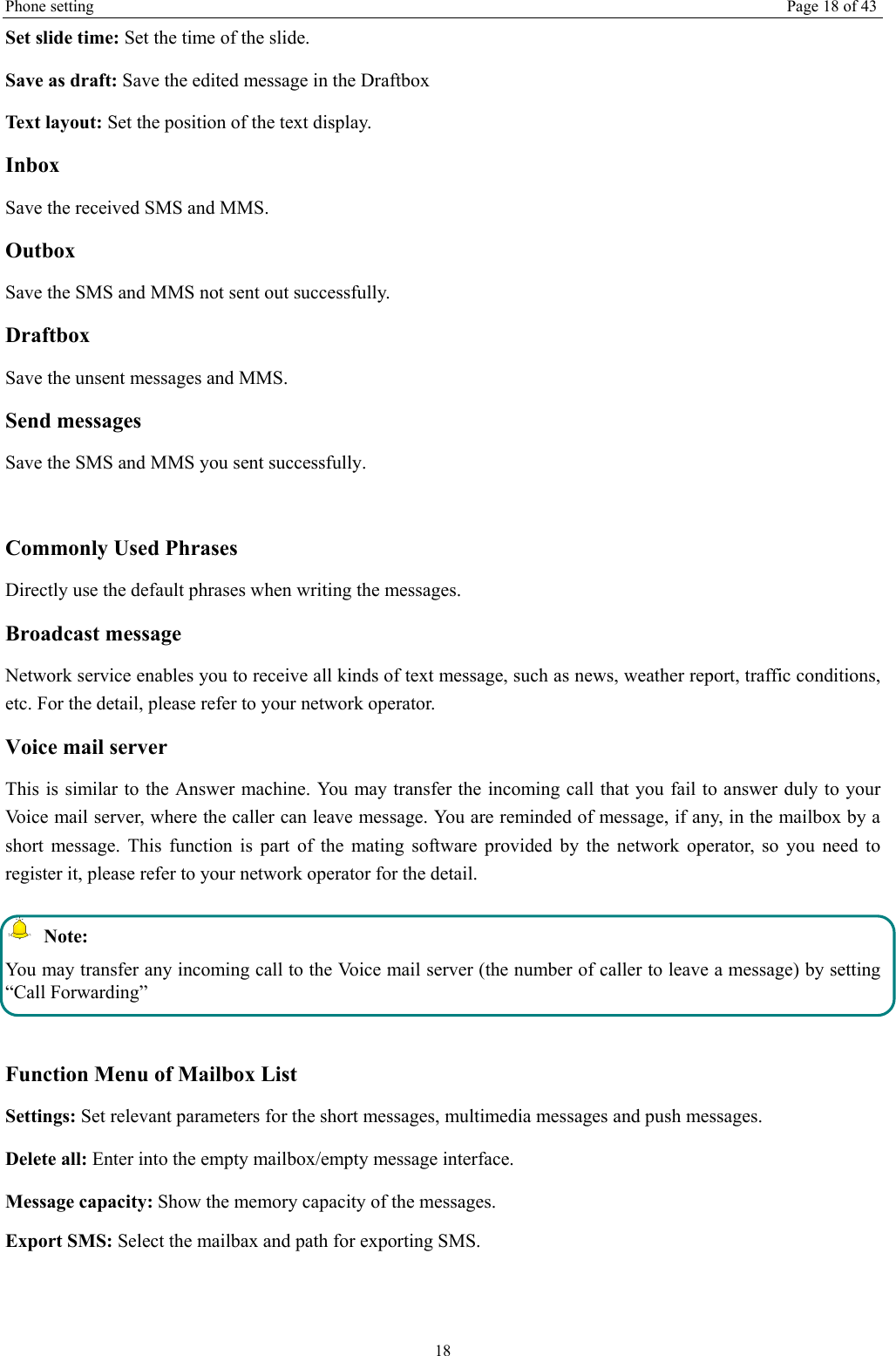 Phone setting  Page 18 of 43 18 Set slide time: Set the time of the slide. Save as draft: Save the edited message in the Draftbox Text layout: Set the position of the text display.   Inbox Save the received SMS and MMS. Outbox Save the SMS and MMS not sent out successfully. Draftbox Save the unsent messages and MMS. Send messages Save the SMS and MMS you sent successfully.  Commonly Used Phrases   Directly use the default phrases when writing the messages. Broadcast message Network service enables you to receive all kinds of text message, such as news, weather report, traffic conditions, etc. For the detail, please refer to your network operator. Voice mail server This is similar to the Answer machine. You may transfer the incoming call that you fail to answer duly to your Voice mail server, where the caller can leave message. You are reminded of message, if any, in the mailbox by a short message. This function is part of the mating software provided by the network operator, so you need to register it, please refer to your network operator for the detail.  Note: You may transfer any incoming call to the Voice mail server (the number of caller to leave a message) by setting “Call Forwarding”  Function Menu of Mailbox List Settings: Set relevant parameters for the short messages, multimedia messages and push messages. Delete all: Enter into the empty mailbox/empty message interface. Message capacity: Show the memory capacity of the messages. Export SMS: Select the mailbax and path for exporting SMS. 