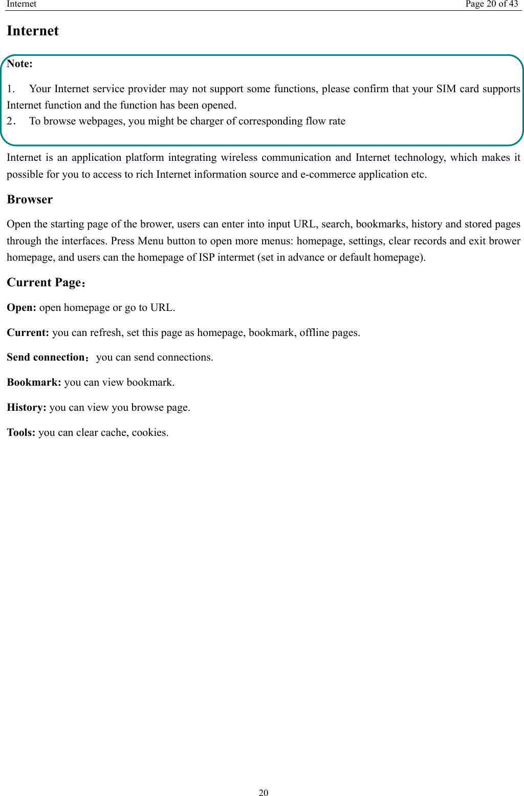Internet Page 20 of 43 20 Internet  Note: 1. Your Internet service provider may not support some functions, please confirm that your SIM card supports Internet function and the function has been opened. 2．  To browse webpages, you might be charger of corresponding flow rate  Internet is an application platform integrating wireless communication and Internet technology, which makes it possible for you to access to rich Internet information source and e-commerce application etc. Browser   Open the starting page of the brower, users can enter into input URL, search, bookmarks, history and stored pages through the interfaces. Press Menu button to open more menus: homepage, settings, clear records and exit brower homepage, and users can the homepage of ISP intermet (set in advance or default homepage).   Current Page： Open: open homepage or go to URL. Current: you can refresh, set this page as homepage, bookmark, offline pages. Send connection：you can send connections. Bookmark: you can view bookmark. History: you can view you browse page. Tool s: you can clear cache, cookies. 