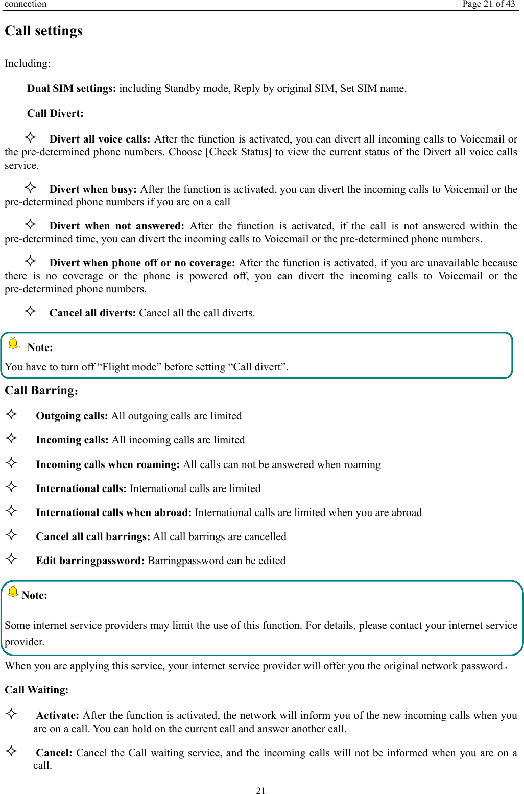 connection  Page 21 of 43 21 Call settings   Including: Dual SIM settings: including Standby mode, Reply by original SIM, Set SIM name. Call Divert:  Divert all voice calls: After the function is activated, you can divert all incoming calls to Voicemail or       the pre-determined phone numbers. Choose [Check Status] to view the current status of the Divert all voice calls service.  Divert when busy: After the function is activated, you can divert the incoming calls to Voicemail or the pre-determined phone numbers if you are on a call  Divert when not answered: After the function is activated, if the call is not answered within the pre-determined time, you can divert the incoming calls to Voicemail or the pre-determined phone numbers.  Divert when phone off or no coverage: After the function is activated, if you are unavailable because there is no coverage or the phone is powered off, you can divert the incoming calls to Voicemail or the pre-determined phone numbers.  Cancel all diverts: Cancel all the call diverts.  Note: You have to turn off “Flight mode” before setting “Call divert”. Call Barring：  Outgoing calls: All outgoing calls are limited    Incoming calls: All incoming calls are limited  Incoming calls when roaming: All calls can not be answered when roaming  International calls: International calls are limited  International calls when abroad: International calls are limited when you are abroad    Cancel all call barrings: All call barrings are cancelled  Edit barringpassword: Barringpassword can be edited Note: Some internet service providers may limit the use of this function. For details, please contact your internet service provider. When you are applying this service, your internet service provider will offer you the original network password。 Call Waiting:  Activate: After the function is activated, the network will inform you of the new incoming calls when you are on a call. You can hold on the current call and answer another call.      Cancel: Cancel the Call waiting service, and the incoming calls will not be informed when you are on a call. 