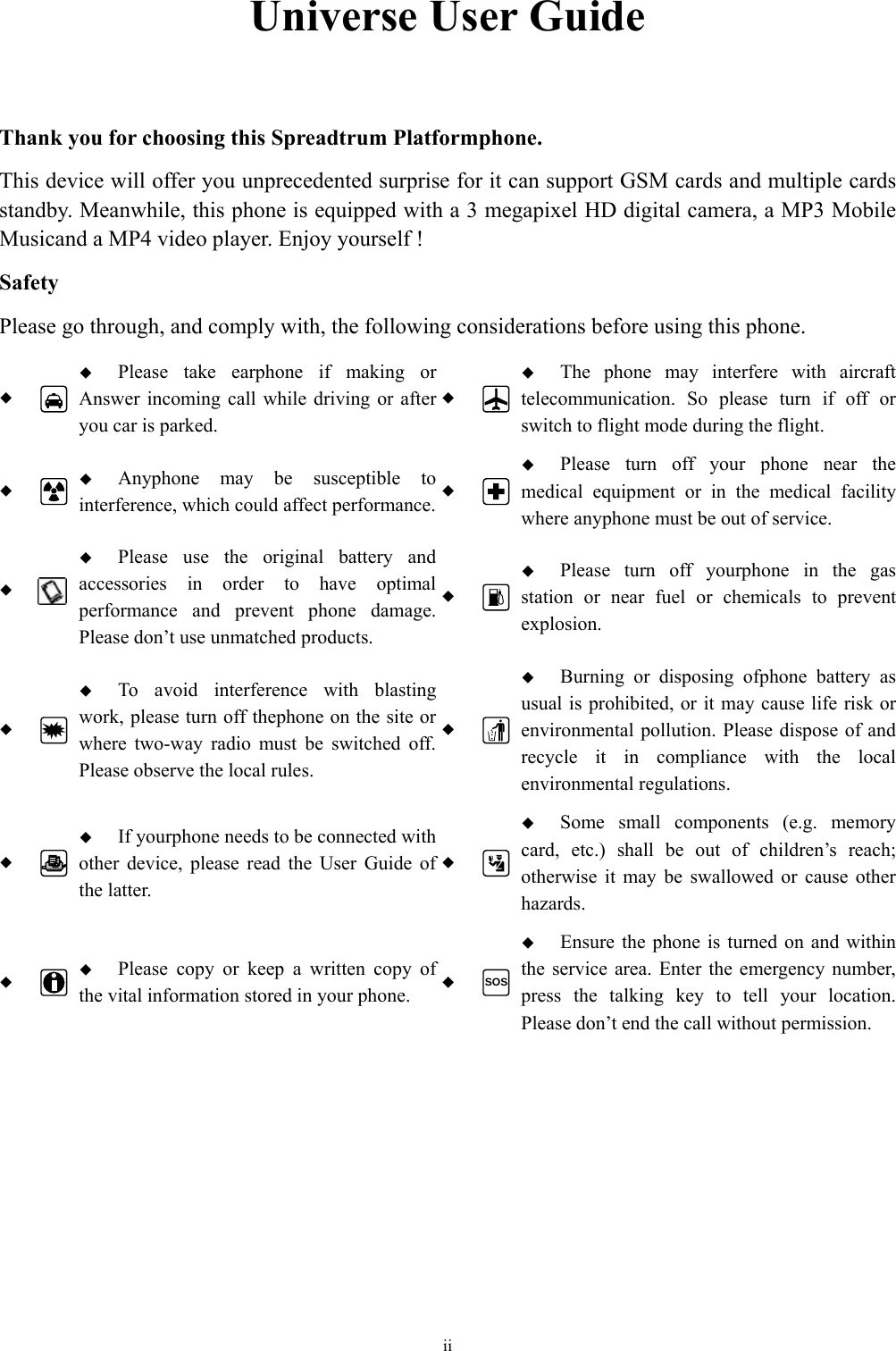  ii Universe User Guide  Thank you for choosing this Spreadtrum Platformphone. This device will offer you unprecedented surprise for it can support GSM cards and multiple cards standby. Meanwhile, this phone is equipped with a 3 megapixel HD digital camera, a MP3 Mobile Musicand a MP4 video player. Enjoy yourself ! Safety Please go through, and comply with, the following considerations before using this phone.    Please take earphone if making or Answer incoming call while driving or after you car is parked.   The phone may interfere with aircraft telecommunication. So please turn if off or switch to flight mode during the flight.    Anyphone may be susceptible to interference, which could affect performance.  Please turn off your phone near the medical equipment or in the medical facility where anyphone must be out of service.     Please use the original battery and accessories in order to have optimal performance and prevent phone damage. Please don’t use unmatched products.   Please turn off yourphone in the gas station or near fuel or chemicals to prevent explosion.    To avoid interference with blasting work, please turn off thephone on the site or where two-way radio must be switched off. Please observe the local rules.   Burning or disposing ofphone battery as usual is prohibited, or it may cause life risk or environmental pollution. Please dispose of and recycle it in compliance with the local environmental regulations.    If yourphone needs to be connected with other device, please read the User Guide of the latter.   Some small components (e.g. memory card, etc.) shall be out of children’s reach; otherwise it may be swallowed or cause other hazards.    Please copy or keep a written copy of the vital information stored in your phone.  SOS Ensure the phone is turned on and within the service area. Enter the emergency number, press the talking key to tell your location. Please don’t end the call without permission.  