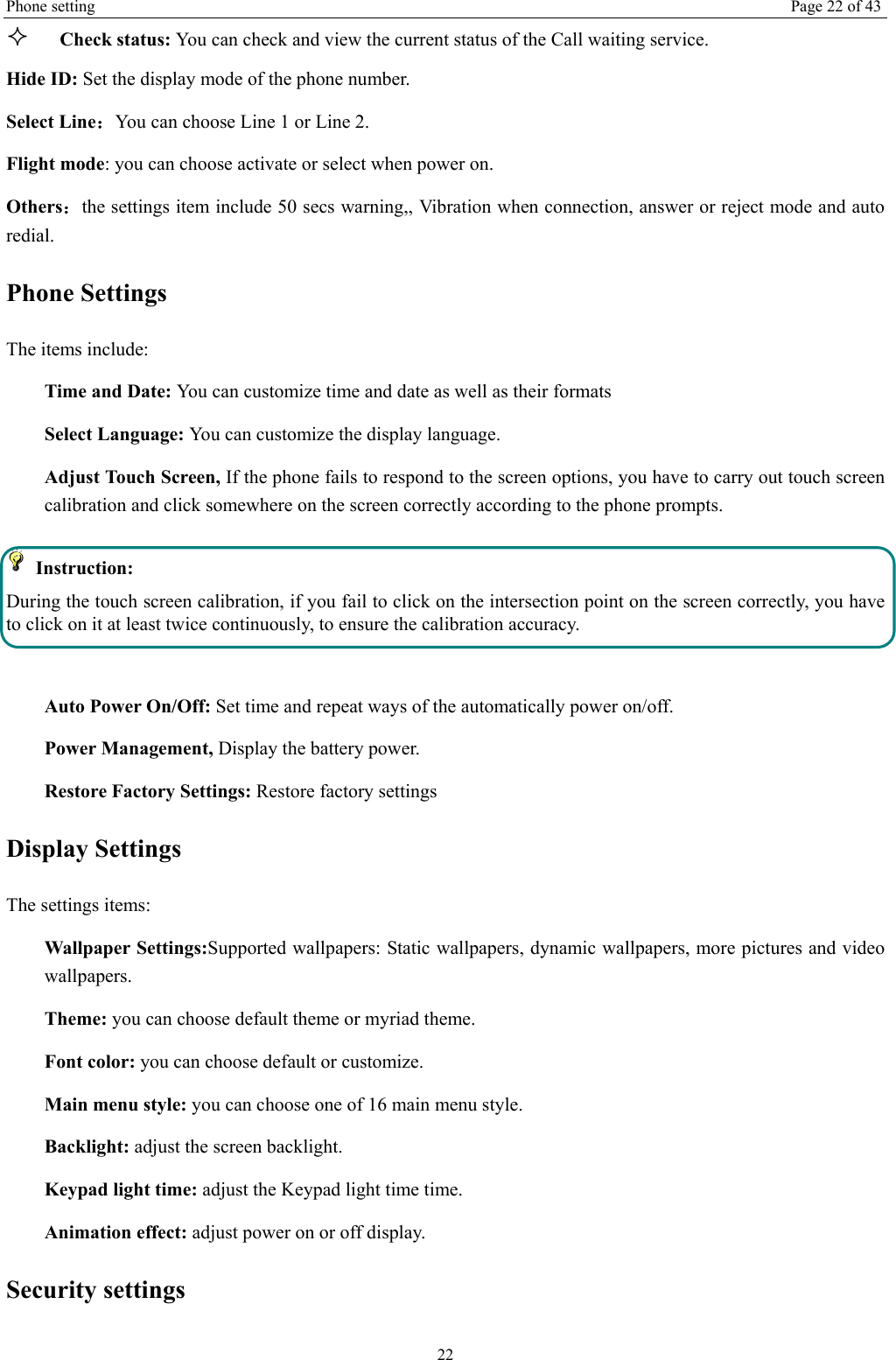 Phone setting  Page 22 of 43 22  Check status: You can check and view the current status of the Call waiting service. Hide ID: Set the display mode of the phone number. Select Line：You can choose Line 1 or Line 2. Flight mode: you can choose activate or select when power on. Others：the settings item include 50 secs warning,, Vibration when connection, answer or reject mode and auto redial. Phone Settings The items include: Time and Date: You can customize time and date as well as their formats Select Language: You can customize the display language. Adjust Touch Screen, If the phone fails to respond to the screen options, you have to carry out touch screen calibration and click somewhere on the screen correctly according to the phone prompts.  Instruction:  During the touch screen calibration, if you fail to click on the intersection point on the screen correctly, you have to click on it at least twice continuously, to ensure the calibration accuracy.  Auto Power On/Off: Set time and repeat ways of the automatically power on/off. Power Management, Display the battery power. Restore Factory Settings: Restore factory settings Display Settings The settings items: Wallpaper Settings:Supported wallpapers: Static wallpapers, dynamic wallpapers, more pictures and video  wallpapers. Theme: you can choose default theme or myriad theme. Font color: you can choose default or customize. Main menu style: you can choose one of 16 main menu style. Backlight: adjust the screen backlight. Keypad light time: adjust the Keypad light time time. Animation effect: adjust power on or off display. Security settings 