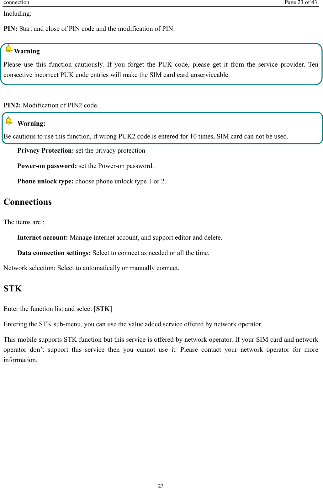 connection  Page 23 of 43 23 Including: PIN: Start and close of PIN code and the modification of PIN. Warning  Please use this function cautiously. If you forget the PUK code, please get it from the service provider. Ten consective incorrect PUK code entries will make the SIM card card unserviceable.  PIN2: Modification of PIN2 code.  Warning:  Be cautious to use this function, if wrong PUK2 code is entered for 10 times, SIM card can not be used. Privacy Protection: set the privacy protection Power-on password: set the Power-on password. Phone unlock type: choose phone unlock type 1 or 2. Connections  The items are :   Internet account: Manage internet account, and support editor and delete.   Data connection settings: Select to connect as needed or all the time. Network selection: Select to automatically or manually connect. STK Enter the function list and select [STK] Entering the STK sub-menu, you can use the value added service offered by network operator. This mobile supports STK function but this service is offered by network operator. If your SIM card and network operator don’t support this service then you cannot use it. Please contact your network operator for more information. 