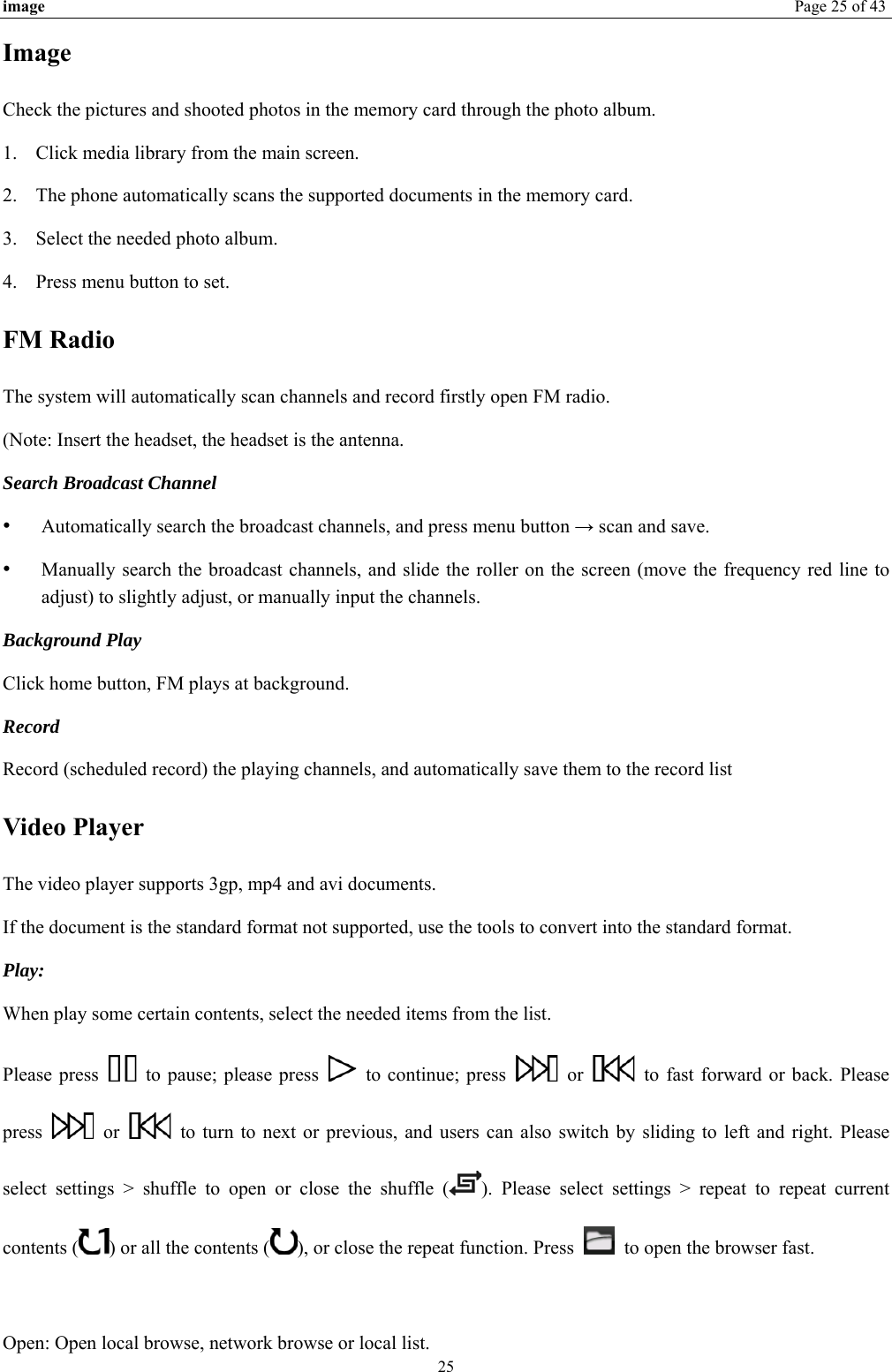 image  Page 25 of 43 25 Image Check the pictures and shooted photos in the memory card through the photo album. 1. Click media library from the main screen. 2. The phone automatically scans the supported documents in the memory card. 3. Select the needed photo album. 4. Press menu button to set. FM Radio The system will automatically scan channels and record firstly open FM radio. (Note: Insert the headset, the headset is the antenna.   Search Broadcast Channel  •  Automatically search the broadcast channels, and press menu button → scan and save. •  Manually search the broadcast channels, and slide the roller on the screen (move the frequency red line to adjust) to slightly adjust, or manually input the channels. Background Play Click home button, FM plays at background.   Record  Record (scheduled record) the playing channels, and automatically save them to the record list Video Player The video player supports 3gp, mp4 and avi documents. If the document is the standard format not supported, use the tools to convert into the standard format.     Play:  When play some certain contents, select the needed items from the list.   Please press    to pause; please press    to continue; press   or    to fast forward or back. Please press   or    to turn to next or previous, and users can also switch by sliding to left and right. Please select settings &gt; shuffle to open or close the shuffle ( ). Please select settings &gt; repeat to repeat current contents ( ) or all the contents ( ), or close the repeat function. Press    to open the browser fast.    Open: Open local browse, network browse or local list.   