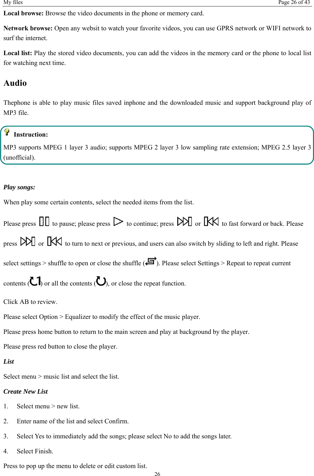 My files  Page 26 of 43 26 Local browse: Browse the video documents in the phone or memory card.   Network browse: Open any websit to watch your favorite videos, you can use GPRS network or WIFI network to surf the internet. Local list: Play the stored video documents, you can add the videos in the memory card or the phone to local list for watching next time. Audio Thephone is able to play music files saved inphone and the downloaded music and support background play of MP3 file.    Instruction: MP3 supports MPEG 1 layer 3 audio; supports MPEG 2 layer 3 low sampling rate extension; MPEG 2.5 layer 3 (unofficial).  Play songs: When play some certain contents, select the needed items from the list.   Please press    to pause; please press    to continue; press   or    to fast forward or back. Please press   or    to turn to next or previous, and users can also switch by sliding to left and right. Please select settings &gt; shuffle to open or close the shuffle ( ). Please select Settings &gt; Repeat to repeat current contents ( ) or all the contents ( ), or close the repeat function.   Click AB to review. Please select Option &gt; Equalizer to modify the effect of the music player. Please press home button to return to the main screen and play at background by the player. Please press red button to close the player. List  Select menu &gt; music list and select the list. Create New List   1.    Select menu &gt; new list. 2.    Enter name of the list and select Confirm.   3.    Select Yes to immediately add the songs; please select No to add the songs later.   4.   Select Finish.  Press to pop up the menu to delete or edit custom list. 