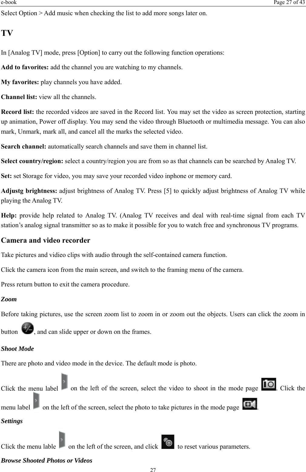 e-book  Page 27 of 43 27 Select Option &gt; Add music when checking the list to add more songs later on.   TV In [Analog TV] mode, press [Option] to carry out the following function operations: Add to favorites: add the channel you are watching to my channels. My favorites: play channels you have added. Channel list: view all the channels. Record list: the recorded videos are saved in the Record list. You may set the video as screen protection, starting up animation, Power off display. You may send the video through Bluetooth or multimedia message. You can also mark, Unmark, mark all, and cancel all the marks the selected video.   Search channel: automatically search channels and save them in channel list. Select country/region: select a country/region you are from so as that channels can be searched by Analog TV. Set: set Storage for video, you may save your recorded video inphone or memory card. Adjustg brightness: adjust brightness of Analog TV. Press [5] to quickly adjust brightness of Analog TV while playing the Analog TV. Help: provide help related to Analog TV. (Analog TV receives and deal with real-time signal from each TV station’s analog signal transmitter so as to make it possible for you to watch free and synchronous TV programs. Camera and video recorder Take pictures and vidieo clips with audio through the self-contained camera function. Click the camera icon from the main screen, and switch to the framing menu of the camera. Press return button to exit the camera procedure.   Zoom  Before taking pictures, use the screen zoom list to zoom in or zoom out the objects. Users can click the zoom in button  , and can slide upper or down on the frames. Shoot Mode There are photo and video mode in the device. The default mode is photo. Click the menu label    on the left of the screen, select the video to shoot in the mode page  . Click the menu label    on the left of the screen, select the photo to take pictures in the mode page  .  Settings  Click the menu lable    on the left of the screen, and click    to reset various parameters. Browse Shooted Photos or Videos   